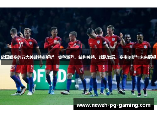 欧国联赛的五大关键特点解析：竞争激烈、结构独特、球队发展、赛事创新与未来展望