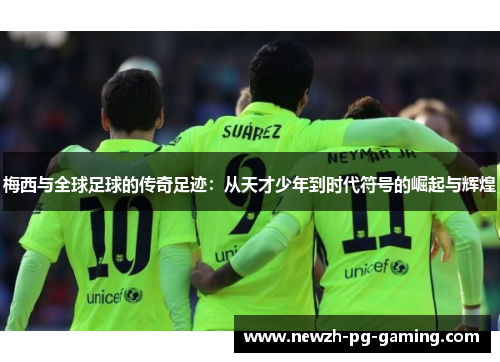 梅西与全球足球的传奇足迹：从天才少年到时代符号的崛起与辉煌