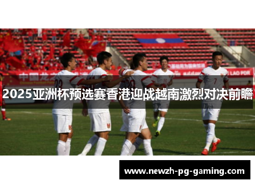2025亚洲杯预选赛香港迎战越南激烈对决前瞻