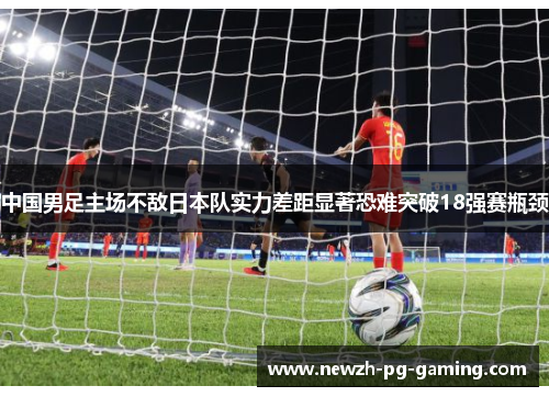 中国男足主场不敌日本队实力差距显著恐难突破18强赛瓶颈