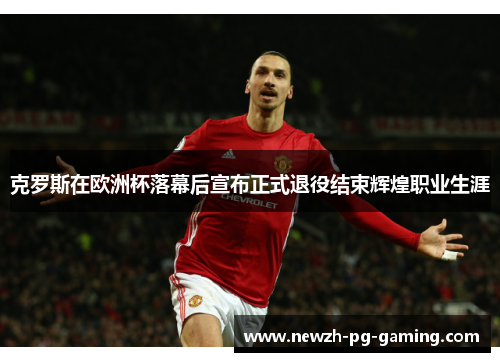克罗斯在欧洲杯落幕后宣布正式退役结束辉煌职业生涯